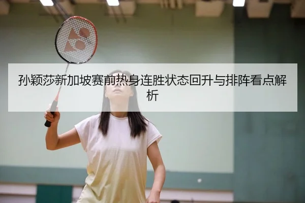 孙颖莎新加坡赛前热身连胜状态回升与排阵看点解析