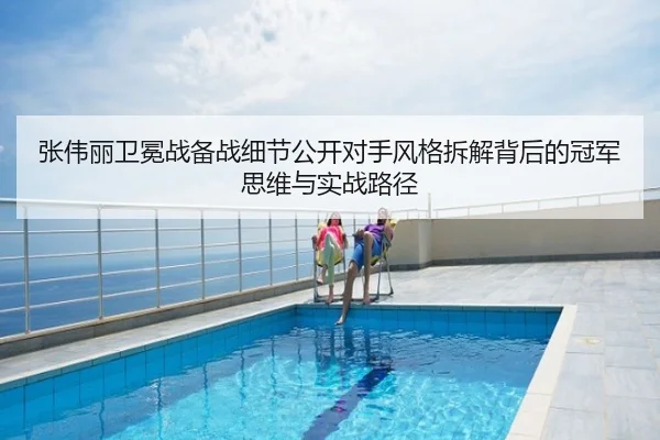 张伟丽卫冕战备战细节公开对手风格拆解背后的冠军思维与实战路径