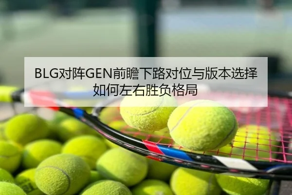 BLG对阵GEN前瞻下路对位与版本选择如何左右胜负格局