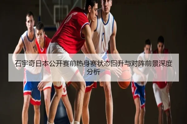石宇奇日本公开赛前热身赛状态回升与对阵前景深度分析