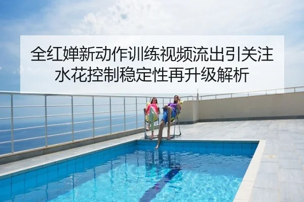 全红婵新动作训练视频流出引关注 水花控制稳定性再升级解析