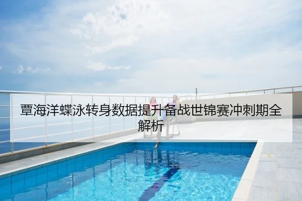覃海洋蝶泳转身数据提升备战世锦赛冲刺期全解析