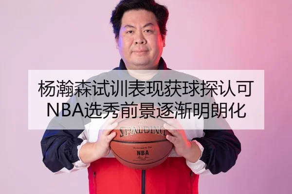 杨瀚森试训表现获球探认可 NBA选秀前景逐渐明朗化