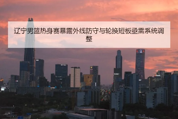 辽宁男篮热身赛暴露外线防守与轮换短板亟需系统调整