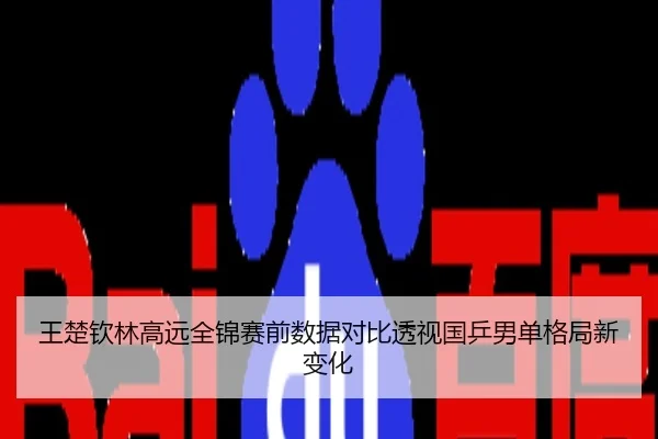 王楚钦林高远全锦赛前数据对比透视国乒男单格局新变化