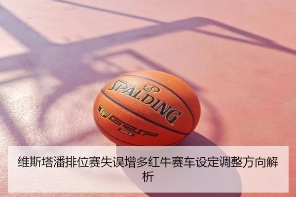 维斯塔潘排位赛失误增多红牛赛车设定调整方向解析