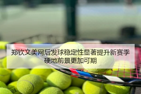 郑钦文美网后发球稳定性显著提升新赛季硬地前景更加可期