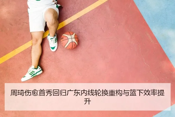 周琦伤愈首秀回归广东内线轮换重构与篮下效率提升